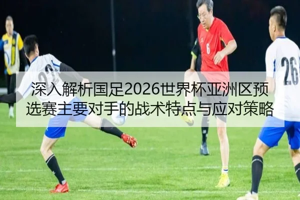 深入解析国足2026世界杯亚洲区预选赛主要对手的战术特点与应对策略（WANMEI SPORTS）